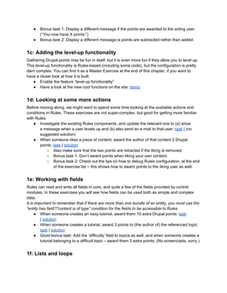● Bonus task 1: Display a different message if the points are awarded to the acting user.
(“You now have X points.”)
● Bonus task 2: Display a different message is points are subtracted rather than added.
1c: Adding the level-up functionality
Gathering Drupal points may be fun in itself, but it is even more fun if they allow you to level up.
This level-up functionality is Rules-based (including some code), but the configuration is pretty
darn complex. You can find it as a Master Exercise at the end of this chapter, if you want to
have a closer look at how it is built.
● Enable the feature “level up functionality”
● Have a look at the new cool functions on the site: demo
1d: Looking at some more actions
Before moving along, we might want to spend some time looking at the available actions and
conditions in Rules. These exercises are not super-complex, but good for getting more familiar
with Rules.
● Investigate the existing Rules components, and update the relevant one to (a) show
a message when a user levels up and (b) also send an e-mail to that user: task | (no
suggested solution)
● When someone likes a piece of content, award the author of that content 2 Drupal
points: task | solution
○ Also make sure that the two points are retracted if the liking is removed.
○ Bonus task 1: Don’t award points when liking your own content.
○ Bonus task 2: Check out the tips on how to debug Rules configuration, at the end
of the exercise list – this shows how to award points to the liking user as well.
1e: Working with fields
Rules can read and write all fields in core, and quite a few of the fields provided by contrib
modules. In these exercises you will see how fields can be used both as simple and complex
data.
It is important to remember that if there are more than one bundle of an entity, you must use the
“entity has field”/”content is of type” condition for the fields to be accessible to Rules.
● When someone creates an easy tutorial, award them 10 extra Drupal points: task
| solution
● When someone creates a tutorial, award 3 points to (the author of) the referenced topic:
task | solution
● Good bonus task: Add the ‘difficulty’ field to topics as well, and when someone creates a
tutorial belonging to a difficult topic – award them 5 extra points. (No screencasts, sorry.)
1f: Lists and loops
 