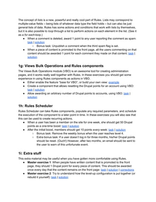 The concept of lists is a new, powerful and really cool part of Rules. Lists may correspond to
multiple-value fields – being lists of whatever data type the field holds – but can also be just
general lists of data. Rules has some actions and conditions that work with lists by themselves,
but it is also possible to loop through a list to perform actions on each element in the list. (See it
as a for each-loop.)
● When a comment is deleted, award 1 point to any user reporting the comment as spam:
task | solution
○ Bonus task: Unpublish a comment when the third spam flag is set.
● When a piece of content is promoted to the front page, all the users commenting on that
content should be awarded 1 point for each comment they made on that content: task |
solution
1g: Views Bulk Operations and Rules components
The Views Bulk Operations module (VBO) is an awesome tool for creating administration
pages, and it works really well together with Rules. In these exercises you should get some
experience in using Rules components as actions in VBO.
● Either enable the feature “base for VBO”, or build your own view: example
● Create a component that allows resetting the Drupal points for an account using VBO:
task | solution
● Allow awarding an arbitrary number of Drupal points to accounts, using VBO: task |
solution
1h: Rules Scheduler
Rules Scheduler can take Rules components, populate any required parameters, and schedule
the execution of the component to a later point in time. In these exercises you will also see that
this can be used to create recurring actions.
● When a user has been a member on the site for one week, she should get 50 Drupal
points as a one-time boost: task | solution
● After the initial boost, members should get 10 points every week: task | solution
○ Bonus task: Remove the weekly bonus when the user reaches level 4.
○ Extra bonus task: If a user doesn’t log in for three months, his/her Drupal points
should be reset. (Ouch!) However, after two months, an email should be sent to
the user to warn of this unfortunate event.
1i: Extra stuff
This extra material may be useful when you have gotten more comfortable using Rules.
● Master exercise 1: When people have written content that is promoted to the front
page, they should 1 Drupal point for every piece of content. This should be awarded
once every day that the content remains on the front page: task | solution | corrections
● Master exercise 2: Try to understand how the level-up configuration is put together (or
rebuild it yourself): task | solution
 