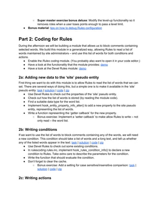 ○ Super master exercise bonus deluxe: Modify the level-up functionality so it
removes roles when a user loses points enough to pass a level limit.
● Bonus material: tips on how to debug Rules configuration
Part 2: Coding for Rules
During the afternoon we will be building a module that allows us to block comments containing
selected words. We build this module in a generalized way, allowing Rules to read a list of
words maintained by site administrators – and use this list of words for both conditions and
actions.
● Enable the Rules coding module. (You probably also want to open it in your code editor.)
● Have a look at the functionality that the module provides: demo
● Have a look at the Devel Rules module: demo
2a: Adding new data to the ‘site’ pseudo entity
First thing we want to do with this module is to allow Rules to read the list of words that we can
set. There are several ways of doing this, but a simple one is to make it available in the ‘site’
pseudo entity: task | solution | code | zip
● Use Devel Rules to check out the properties of the ‘site’ pseudo entity.
● Check out how the list of words is stored (by reading the module code).
● Find a suitable data type for the word list.
● Implement hook_entity_property_info_alter() to add a new property to the site pseudo
entity, representing the list of words.
● Write a function representing the ‘getter callback’ for the new property.
○ Bonus exercise: Implement a ‘setter callback’ to make allow Rules to write – not
only read – the word list.
2b: Writing conditions
If we want to use the list of words to block comments containing any of the words, we will need
a new condition. This condition should take a list of words and a long text, and tell us whether
any of the listed words appear in the text: task | solution | code | zip
● Use Devel Rules to check out some existing conditions.
● In rulescoding.rules.inc, implement hook_rules_condition_info() to declare a new
condition to Rules. Take extra care to describe the parameters for the condition.
● Write the function that should evaluate the condition.
● Don’t forget to clear the cache.
○ Bonus exercise: Add a setting for case sensitive/insensitive comparison: task |
solution | code | zip
2c: Writing actions
 