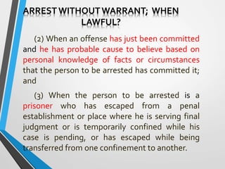 ARREST WITHOUTWARRANT; WHEN
LAWFUL?
(2) When an offense has just been committed
and he has probable cause to believe based on
personal knowledge of facts or circumstances
that the person to be arrested has committed it;
and
(3) When the person to be arrested is a
prisoner who has escaped from a penal
establishment or place where he is serving final
judgment or is temporarily confined while his
case is pending, or has escaped while being
transferred from one confinement to another.
 
