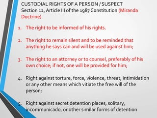 CUSTODIAL RIGHTS OF A PERSON / SUSPECT
Section 12, Article III of the 1987 Constitution (Miranda
Doctrine)
1. The right to be informed of his rights.
2. The right to remain silent and to be reminded that
anything he says can and will be used against him;
3. The right to an attorney or to counsel, preferably of his
own choice; if not, one will be provided for him;
4. Right against torture, force, violence, threat, intimidation
or any other means which vitiate the free will of the
person;
5. Right against secret detention places, solitary,
incommunicado, or other similar forms of detention
 