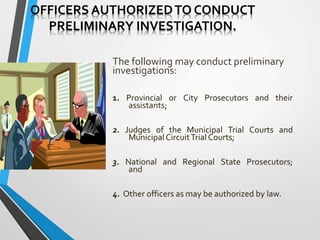 OFFICERS AUTHORIZEDTO CONDUCT
PRELIMINARY INVESTIGATION.
The following may conduct preliminary
investigations:
1. Provincial or City Prosecutors and their
assistants;
2. Judges of the Municipal Trial Courts and
MunicipalCircuitTrial Courts;
3. National and Regional State Prosecutors;
and
4. Other officers as may be authorized by law.
 