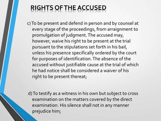 c)To be present and defend in person and by counsel at
every stage of the proceedings, from arraignment to
promulgation of judgment.The accused may,
however, waive his right to be present at the trial
pursuant to the stipulations set forth in his bail,
unless his presence specifically ordered by the court
for purposes of identification.The absence of the
accused without justifiable cause at the trial of which
he had notice shall be considered a waiver of his
right to be present thereat;
d)To testify as a witness in his own but subject to cross
examination on the matters covered by the direct
examination. His silence shall not in any manner
prejudice him;
RIGHTS OFTHE ACCUSED
 