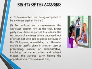 e) To be exempted from being compelled to
be a witness against himself;
(f) To confront and cross-examine the
witnesses against him at the trial. Either
party may utilize as part of its evidence the
testimony of a witness who is deceased, out
of or can not with due diligence be found in
the Philippines, unavailable, or otherwise
unable to testify, given in another case or
proceeding, judicial or administrative,
involving the same parties and subject
matter, the adverse party having the
opportunity to cross-examine him;
RIGHTS OFTHE ACCUSED
 