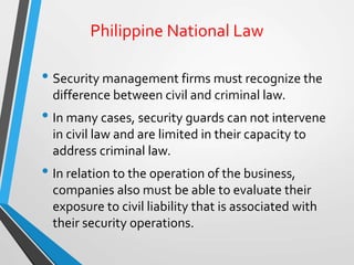 Philippine National Law
• Security management firms must recognize the
difference between civil and criminal law.
• In many cases, security guards can not intervene
in civil law and are limited in their capacity to
address criminal law.
• In relation to the operation of the business,
companies also must be able to evaluate their
exposure to civil liability that is associated with
their security operations.
 