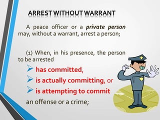 ARREST WITHOUTWARRANT
A peace officer or a private person
may, without a warrant, arrest a person;
(1) When, in his presence, the person
to be arrested
has committed,
is actually committing, or
is attempting to commit
an offense or a crime;
 