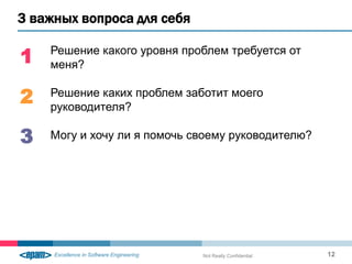 3 важных вопроса для себя

1   Решение какого уровня проблем требуется от
    меня?

2   Решение каких проблем заботит моего
    руководителя?

3   Могу и хочу ли я помочь своему руководителю?




                             Not Really Confidential   12
 