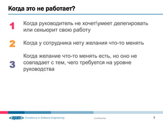 Когда это не работает?

1   Когда руководитель не хочетумеет делегировать
    или секьюрит свою работу

2   Когда у сотрудника нету желания что-то менять

    Когда желание что-то менять есть, но оно не
3   совпадает с тем, чего требуется на уровне
    руководства




                              Confidential           9
 