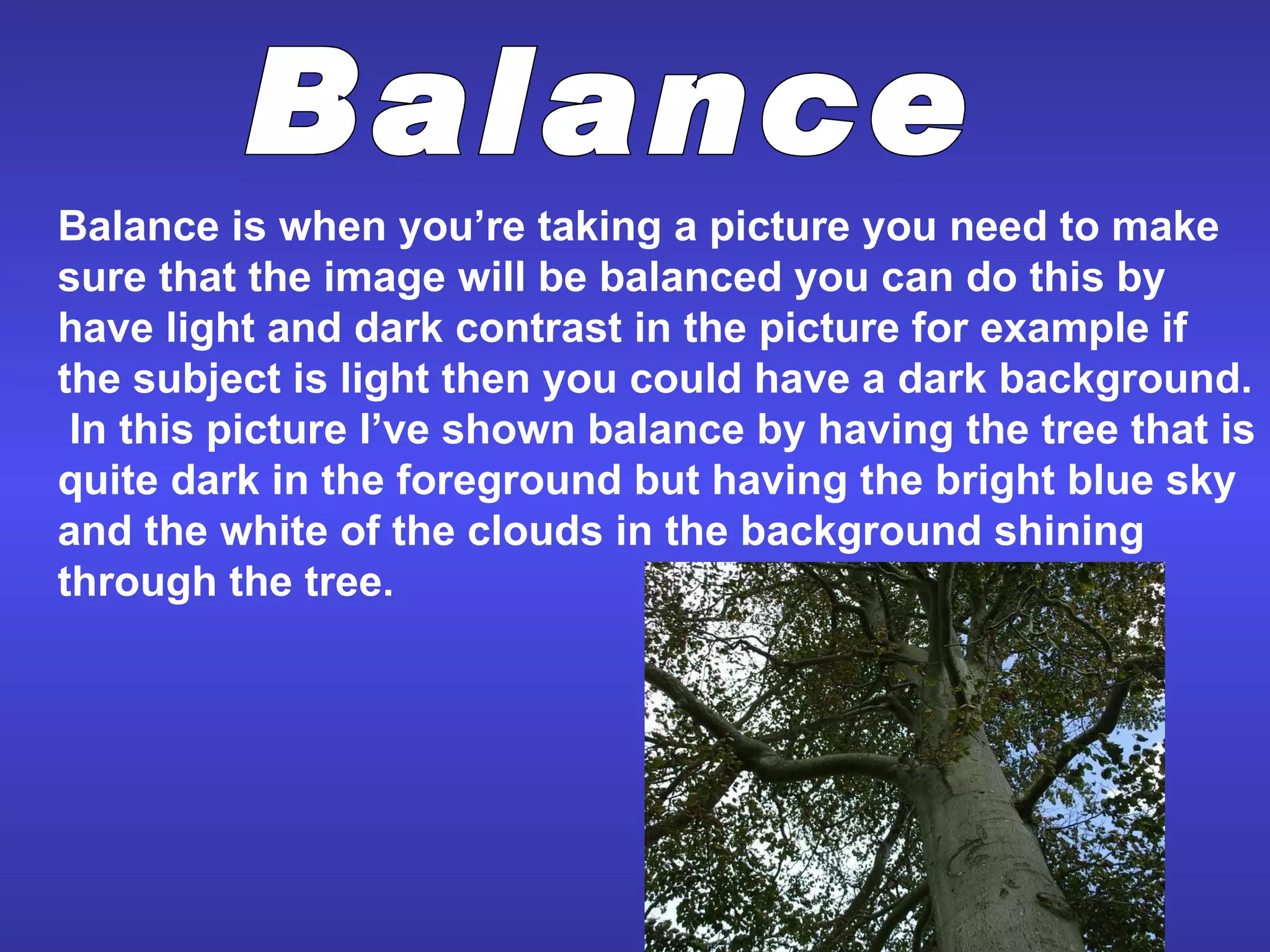 Balance is when you’re taking a picture you need to make sure that the image will be balanced you can do this by have light and dark contrast in the picture for example if the subject is light then you could have a dark background.  In this picture I’ve shown balance by having the tree that is quite dark in the foreground but having the bright blue sky and the white of the clouds in the background shining through the tree.  Balance 
