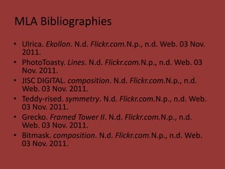 MLA Bibliographies
• Ulrica. Ekollon. N.d. Flickr.com.N.p., n.d. Web. 03 Nov.
  2011.
• PhotoToasty. Lines. N.d. Flickr.com.N.p., n.d. Web. 03
  Nov. 2011.
• JISC DIGITAL. composition. N.d. Flickr.com.N.p., n.d.
  Web. 03 Nov. 2011.
• Teddy-rised. symmetry. N.d. Flickr.com.N.p., n.d. Web.
  03 Nov. 2011.
• Grecko. Framed Tower II. N.d. Flickr.com.N.p., n.d.
  Web. 03 Nov. 2011.
• Bitmask. composition. N.d. Flickr.com.N.p., n.d. Web.
  03 Nov. 2011.
 