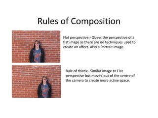 Rules of Composition
      Flat perspective:- Obeys the perspective of a
      flat image as there are no techniques used to
      create an affect. Also a Portrait image.




       Rule of thirds:- Similar image to Flat
       perspective but moved out of the centre of
       the camera to create more active space.
 