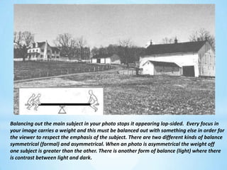 Balancing out the main subject in your photo stops it appearing lop-sided.  Every focus in your image carries a weight and this must be balanced out with something else in order for the viewer to respect the emphasis of the subject. There are two different kinds of balance symmetrical (formal) and asymmetrical. When an photo is asymmetrical the weight off one subject is greater than the other. There is another form of balance (light) where there is contrast between light and dark.