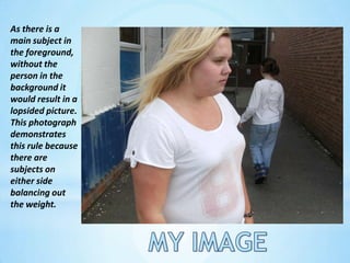 As there is a main subject in the foreground, without the person in the background it would result in a lopsided picture. This photograph demonstrates this rule because there are subjects on either side balancing out the weight.MY IMAGE