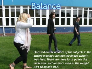 BalanceI focused on the balance of the subjects in the picture making sure that the image wasn’t   lop-sided. There are three focus points this makes the  picture more even as the weight isn’t all on one side.