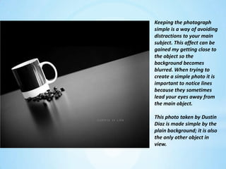 Keeping the photograph simple is a way of avoiding distractions to your main subject. This affect can be gained my getting close to the object so the background becomes blurred. When trying to create a simple photo it is important to notice lines because they sometimes lead your eyes away from the main object.This photo taken by Dustin Diaz is made simple by the plain background; it is also the only other object in view.