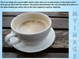 This is an image of a cup of coffee which I took; there are no distractions in this picture and I have got up close with the camera. This picture demonstrates the rule of leading lines (lines on the table leading you either side to the main subject) as well as simplicity.MY IMAGE