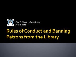 Rules of Conduct and Banning Patrons from the Library OWLS Directors Roundtable June 1, 2011 