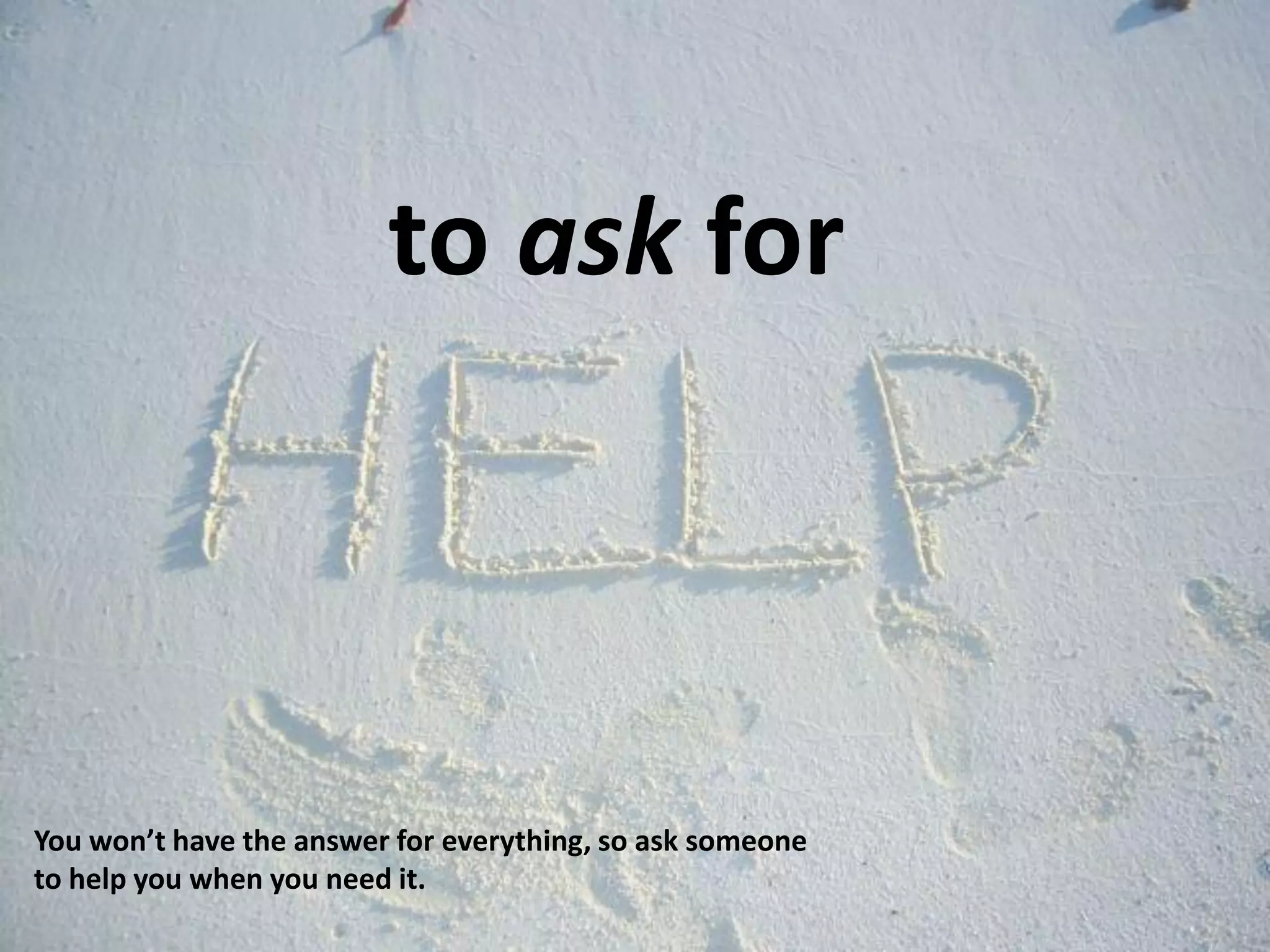 to ask for
You won’t have the answer for everything, so ask someone
to help you when you need it.
 
