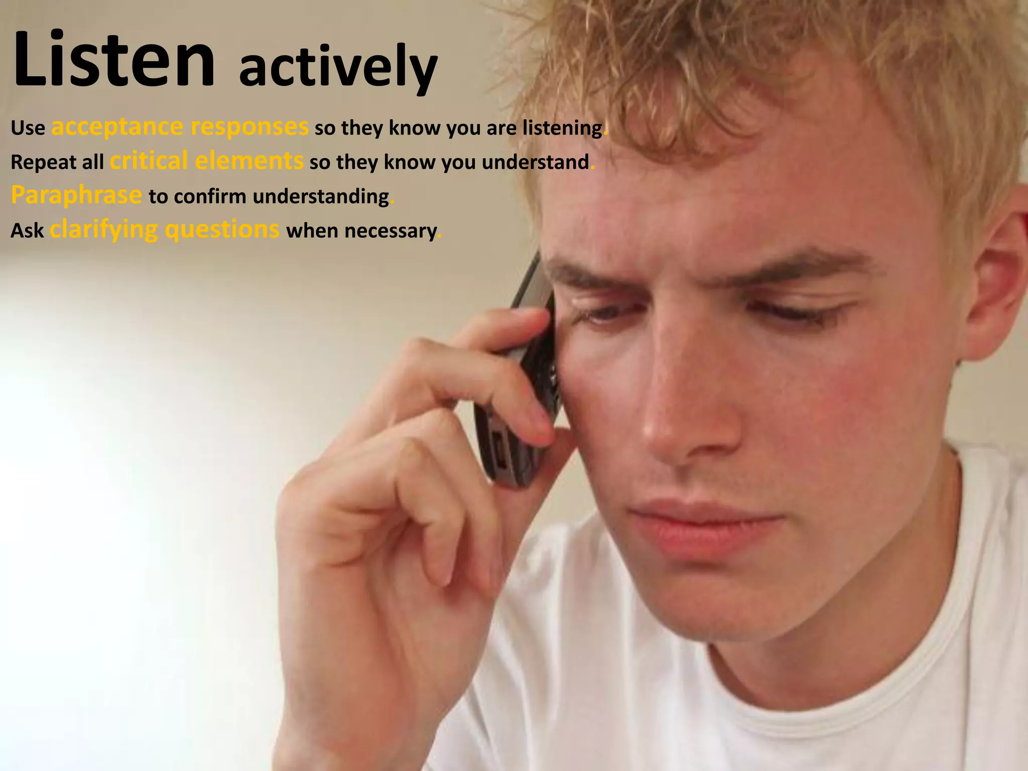 Listen actively
Use acceptance responses so they know you are listening.
Repeat all critical elements so they know you understand.
Paraphraseto confirm understanding.
Ask clarifying questions when necessary.
 