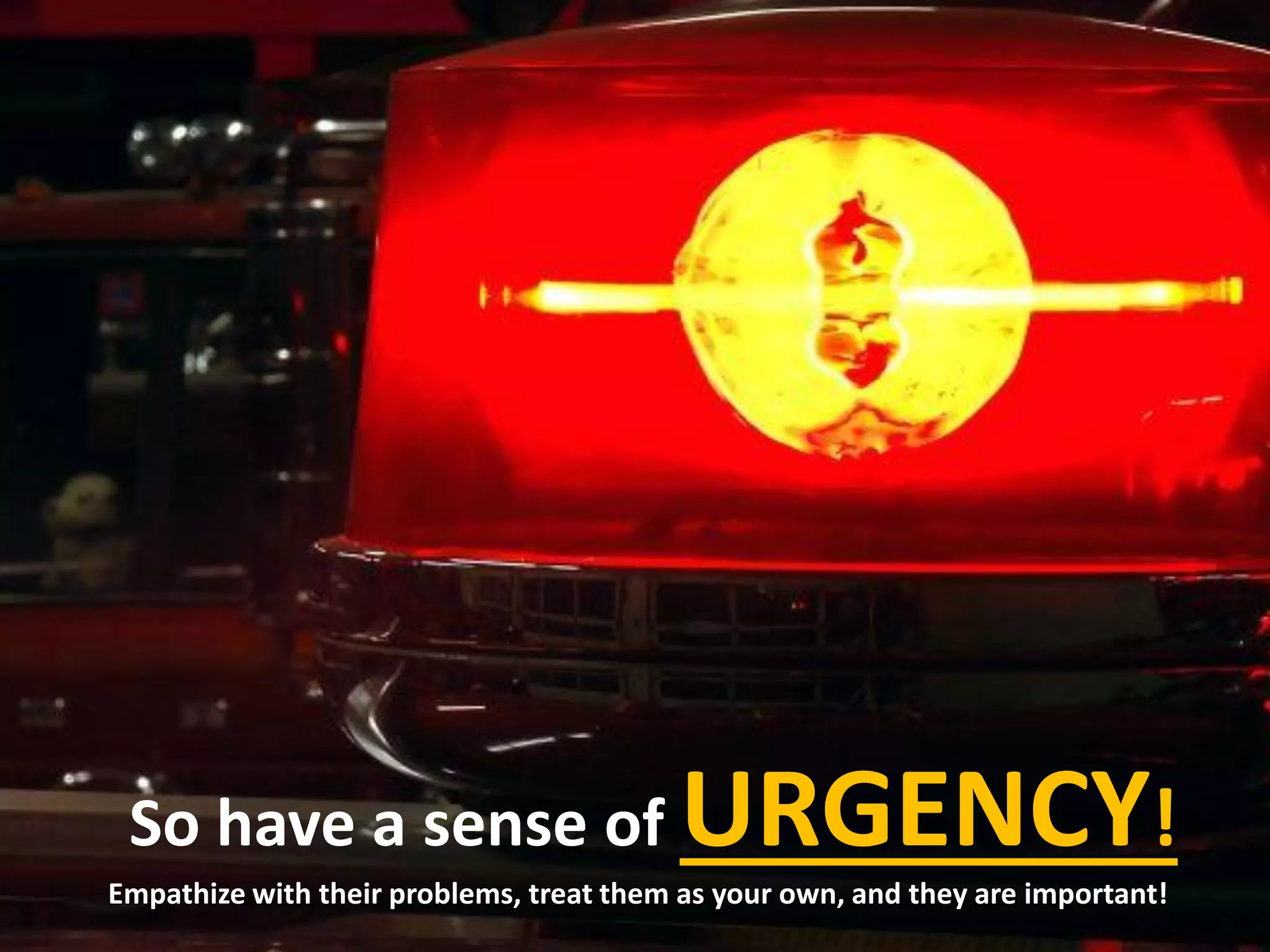 So have a sense of URGENCY!
Empathize with their problems, treat them as your own, and they are important!
 