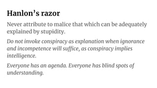 Hanlon’s razor
Never attribute to malice that which can be adequately
explained by stupidity.
Do not invoke conspiracy as explanation when ignorance
and incompetence will suffice, as conspiracy implies
intelligence.
Everyone has an agenda. Everyone has blind spots of
understanding.
 