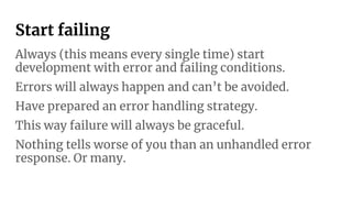 Start failing
Always (this means every single time) start
development with error and failing conditions.
Errors will always happen and can’t be avoided.
Have prepared an error handling strategy.
This way failure will always be graceful.
Nothing tells worse of you than an unhandled error
response. Or many.
 
