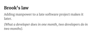 Brook’s law
Adding manpower to a late software project makes it
later.
(What a developer does in one month, two developers do in
two months).
 