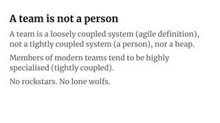 A team is not a person
A team is a loosely coupled system (agile deﬁnition),
not a tightly coupled system (a person), nor a heap.
Members of modern teams tend to be highly
specialised (tightly coupled).
No rockstars. No lone wolfs.
 