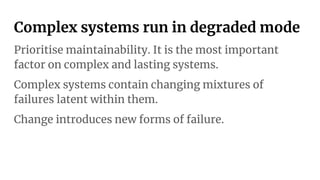 Complex systems run in degraded mode
Prioritise maintainability. It is the most important
factor on complex and lasting systems.
Complex systems contain changing mixtures of
failures latent within them.
Change introduces new forms of failure.
 