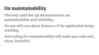 On maintainability
The only valid dev QA measurements are
maintainability and reliability.
No one will care about feature x if the application keeps
crashing.
And coding for maintainability will make you code well,
clean, beautiful.
 