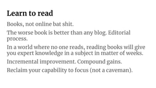 Learn to read
Books, not online bat shit.
The worse book is better than any blog. Editorial
process.
In a world where no one reads, reading books will give
you expert knowledge in a subject in matter of weeks.
Incremental improvement. Compound gains.
Reclaim your capability to focus (not a caveman).
 