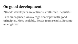 On good development
“Good” developers are artisans, craftsmen. Beautiful.
I am an engineer. An average developer with good
principles. More scalable. Better team results. Become
an engineer.
 
