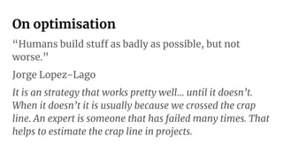On optimisation
“Humans build stuff as badly as possible, but not
worse.”
Jorge Lopez-Lago
It is an strategy that works pretty well… until it doesn’t.
When it doesn’t it is usually because we crossed the crap
line. An expert is someone that has failed many times. That
helps to estimate the crap line in projects.
 