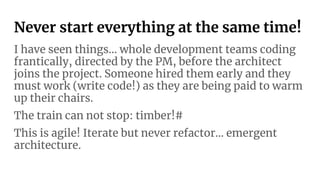 Never start everything at the same time!
I have seen things… whole development teams coding
frantically, directed by the PM, before the architect
joins the project. Someone hired them early and they
must work (write code!) as they are being paid to warm
up their chairs.
The train can not stop: timber!#
This is agile! Iterate but never refactor… emergent
architecture.
 