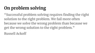 On problem solving
“Successful problem solving requires ﬁnding the right
solution to the right problem. We fail more often
because we solve the wrong problem than because we
get the wrong solution to the right problem.”
Russell Ackoff
 