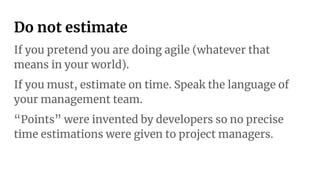 Do not estimate
If you pretend you are doing agile (whatever that
means in your world).
If you must, estimate on time. Speak the language of
your management team.
“Points” were invented by developers so no precise
time estimations were given to project managers.
 
