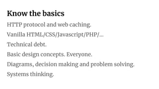 Know the basics
HTTP protocol and web caching.
Vanilla HTML/CSS/Javascript/PHP/…
Technical debt.
Basic design concepts. Everyone.
Diagrams, decision making and problem solving.
Systems thinking.
 