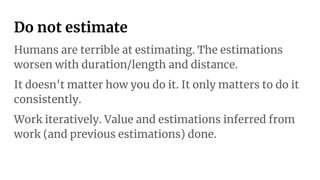 Do not estimate
Humans are terrible at estimating. The estimations
worsen with duration/length and distance.
It doesn't matter how you do it. It only matters to do it
consistently.
Work iteratively. Value and estimations inferred from
work (and previous estimations) done.
 