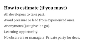 How to estimate (if you must)
All developers to take part.
Avoid pressure or lead from experienced ones.
Anonymous (just give it a go).
Learning opportunity.
No observers or managers. Private party for devs.
 