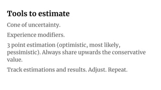 Tools to estimate
Cone of uncertainty.
Experience modiﬁers.
3 point estimation (optimistic, most likely,
pessimistic). Always share upwards the conservative
value.
Track estimations and results. Adjust. Repeat.
 