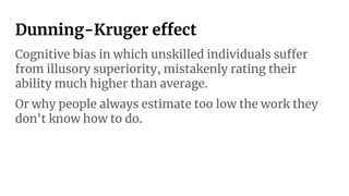 Dunning-Kruger effect
Cognitive bias in which unskilled individuals suffer
from illusory superiority, mistakenly rating their
ability much higher than average.
Or why people always estimate too low the work they
don't know how to do.
 
