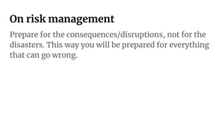 On risk management
Prepare for the consequences/disruptions, not for the
disasters. This way you will be prepared for everything
that can go wrong.
 