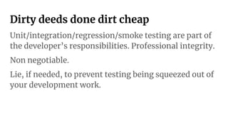 Dirty deeds done dirt cheap
Unit/integration/regression/smoke testing are part of
the developer’s responsibilities. Professional integrity.
Non negotiable.
Lie, if needed, to prevent testing being squeezed out of
your development work.
 