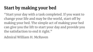 Start by making your bed
“Start your day with a task completed. If you want to
change your life and may be the world, start off by
making your bed. The simple act of making your bed
can give you the lift to start your day and provide you
the satisfaction to end it right.”
Admiral William H. McRaven
 