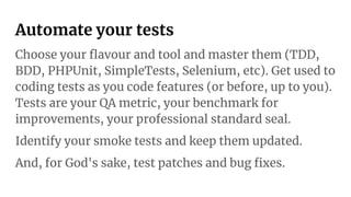 Automate your tests
Choose your ﬂavour and tool and master them (TDD,
BDD, PHPUnit, SimpleTests, Selenium, etc). Get used to
coding tests as you code features (or before, up to you).
Tests are your QA metric, your benchmark for
improvements, your professional standard seal.
Identify your smoke tests and keep them updated.
And, for God's sake, test patches and bug ﬁxes.
 