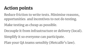 Action points
Reduce friction to write tests. Minimise reasons,
opportunities and incentives to not do testing.
Make testing as cheap as possible.
Decouple it from infrastructure or delivery (local).
Simplify it so everyone can participate.
Plan your QA teams sensibly (Metcalfe’s law).
 