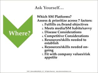 Ask Yourself…
                     Which SM Platforms?
                     Assess & prioritize across 7 factors:
                       1. Fulfills co./brand objectives
                       2. Meets media/SM habits/savvy

Where?                 3. Disease Considerations
                       4. Competitive Considerations
                       5. Resources/skills needed to
                          establish
                       6. Resources/skills needed on-
                          going
                       7. Fit with company values/risk
                          appetite


    ©2011 AdvanceMarketWoRx, LLC All Rights Reserved. www.advancemarketworx.com
 