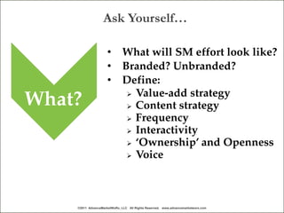 Ask Yourself…

                     •        What will SM effort look like?
                     •        Branded? Unbranded?
                     •        Define:
                                Value-add strategy
What?                           Content strategy
                                Frequency
                                Interactivity
                                ‘Ownership’ and Openness
                                Voice




    ©2011 AdvanceMarketWoRx, LLC All Rights Reserved. www.advancemarketworx.com
 
