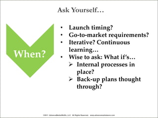Ask Yourself…

                      • Launch timing?
                      • Go-to-market requirements?
                      • Iterative? Continuous
                        learning…
When?                 • Wise to ask: What if’s…
                         Internal processes in
                           place?
                         Back-up plans thought
                           through?



    ©2011 AdvanceMarketWoRx, LLC All Rights Reserved. www.advancemarketworx.com
 