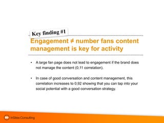 Engagement ≠ number fans content
management is key for activity

•   A large fan page does not lead to engagement if the brand does
    not manage the content (0,11 correlation).

•   In case of good conversation and content management, this
    correlation increases to 0,92 showing that you can tap into your
    social potential with a good conversation strategy.
 